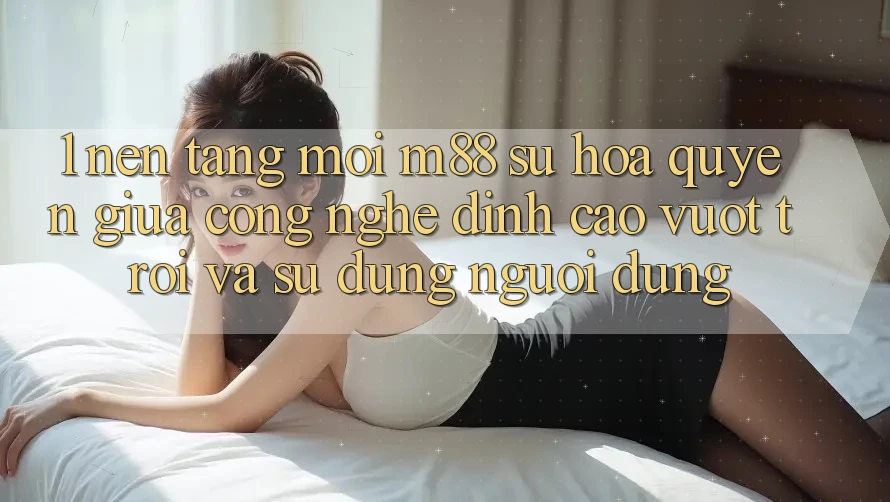 1. Nền Tảng Mới M88: Sự Hòa quyện Giữa Công Nghệ Đỉnh cao vượt trội Và Sử dụng Người Dùng 1. Nền Tảng Mới M88: Sự Hòa quyện Giữa Công Nghệ Đỉnh cao vượt trội Và Sử dụng Người Dùng