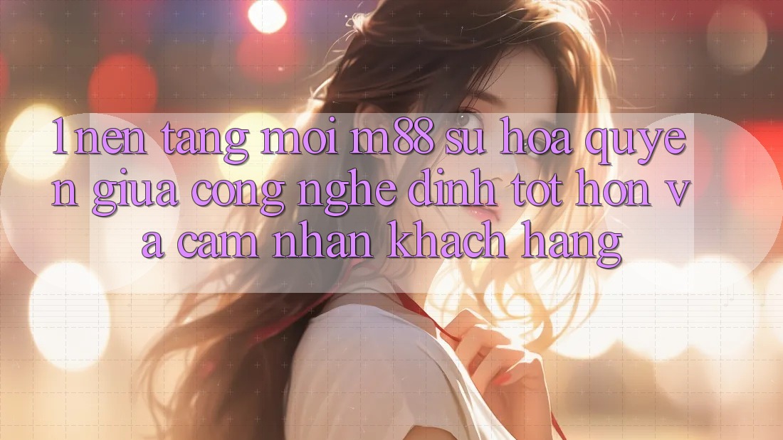 1. Nền Tảng Mới M88: Sự Hòa quyện Giữa Công Nghệ Đỉnh tốt hơn Và Cảm nhận Khách hàng