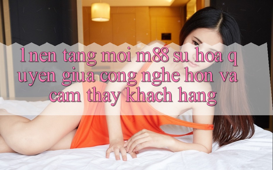 1. Nền Tảng Mới M88: Sự Hòa quyện Giữa Công Nghệ Hơn Và Cảm thấy Khách hàng