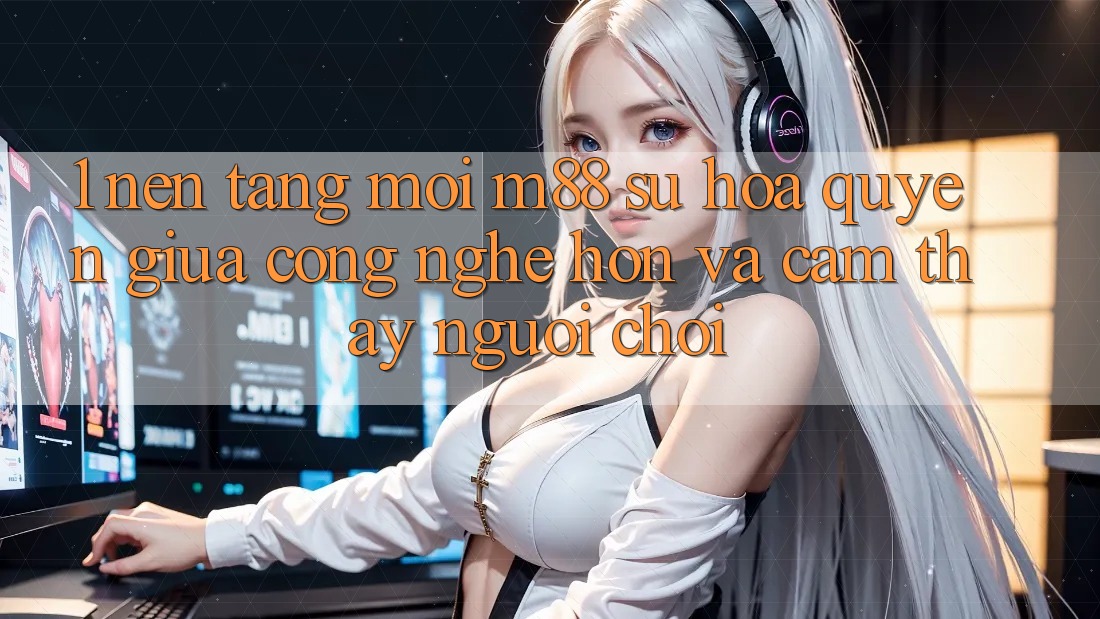 1. Nền Tảng Mới M88: Sự Hòa quyện Giữa Công Nghệ Hơn Và Cảm thấy Người chơi 1. Nền Tảng Mới M88: Sự Hòa quyện Giữa Công Nghệ Hơn Và Cảm thấy Người chơi