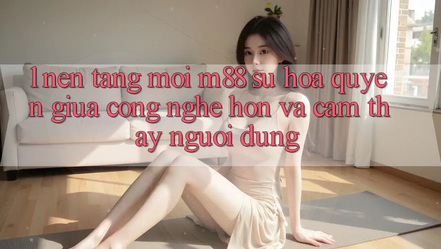 1. Nền Tảng Mới M88: Sự Hòa quyện Giữa Công Nghệ Hơn Và Cảm thấy Người Dùng 1. Nền Tảng Mới M88: Sự Hòa quyện Giữa Công Nghệ Hơn Và Cảm thấy Người Dùng