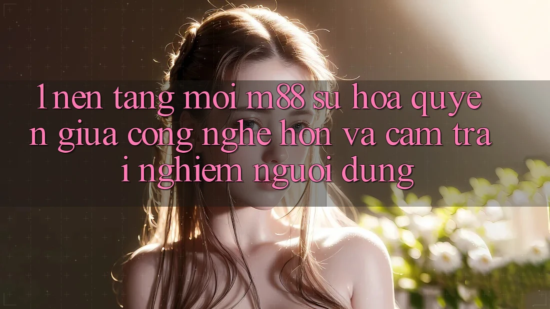 1. Nền Tảng Mới M88: Sự Hòa quyện Giữa Công Nghệ Hơn Và Cảm trải nghiệm Người Dùng