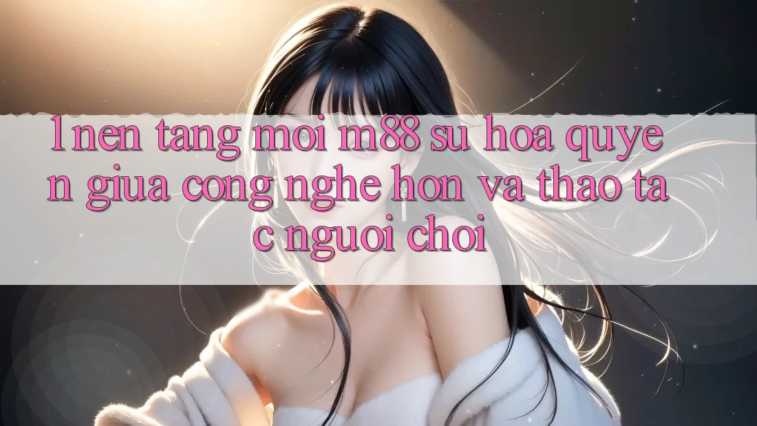 1. Nền Tảng Mới M88: Sự Hòa quyện Giữa Công Nghệ Hơn Và Thao tác Người chơi 1. Nền Tảng Mới M88: Sự Hòa quyện Giữa Công Nghệ Hơn Và Thao tác Người chơi