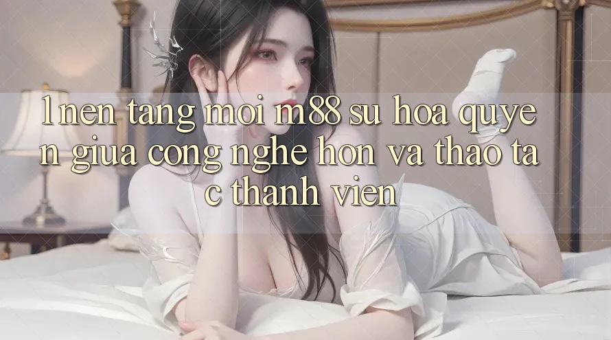 1. Nền Tảng Mới M88: Sự Hòa quyện Giữa Công Nghệ Hơn Và Thao tác Thành viên 1. Nền Tảng Mới M88: Sự Hòa quyện Giữa Công Nghệ Hơn Và Thao tác Thành viên