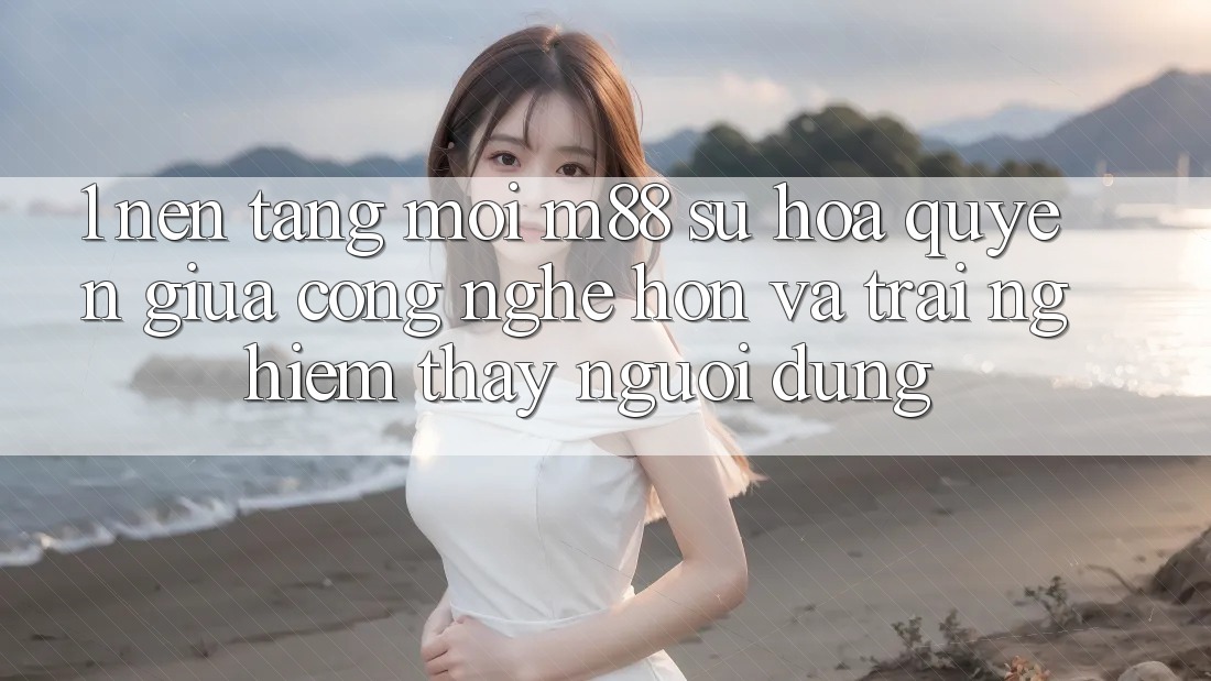 1. Nền Tảng Mới M88: Sự Hòa quyện Giữa Công Nghệ Hơn Và Trải nghiệm thấy Người Dùng