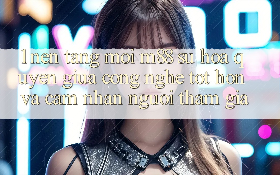 1. Nền Tảng Mới M88: Sự Hòa quyện Giữa Công Nghệ Tốt hơn Và Cảm nhận Người tham gia