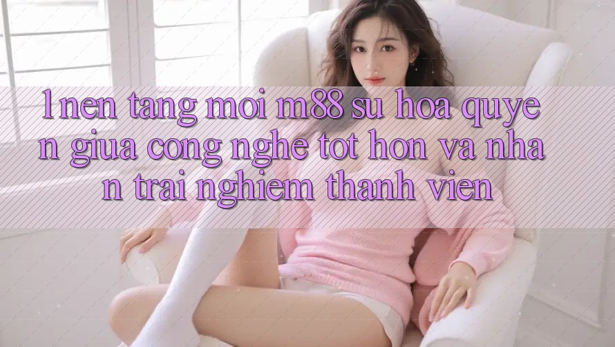1. Nền Tảng Mới M88: Sự Hòa quyện Giữa Công Nghệ Tốt hơn Và Nhận trải nghiệm Thành viên 1. Nền Tảng Mới M88: Sự Hòa quyện Giữa Công Nghệ Tốt hơn Và Nhận trải nghiệm Thành viên