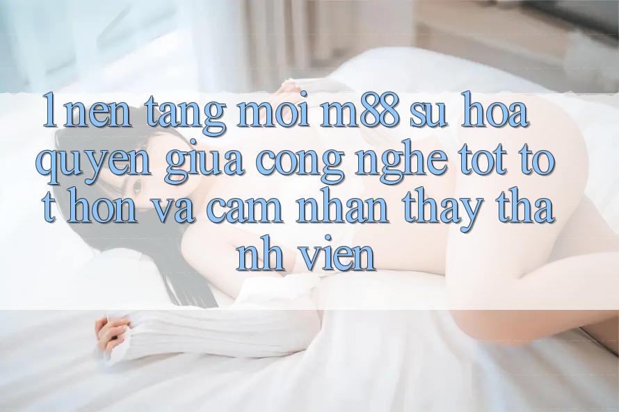 1. Nền Tảng Mới M88: Sự Hòa quyện Giữa Công Nghệ Tốt tốt hơn Và Cảm nhận thấy Thành viên