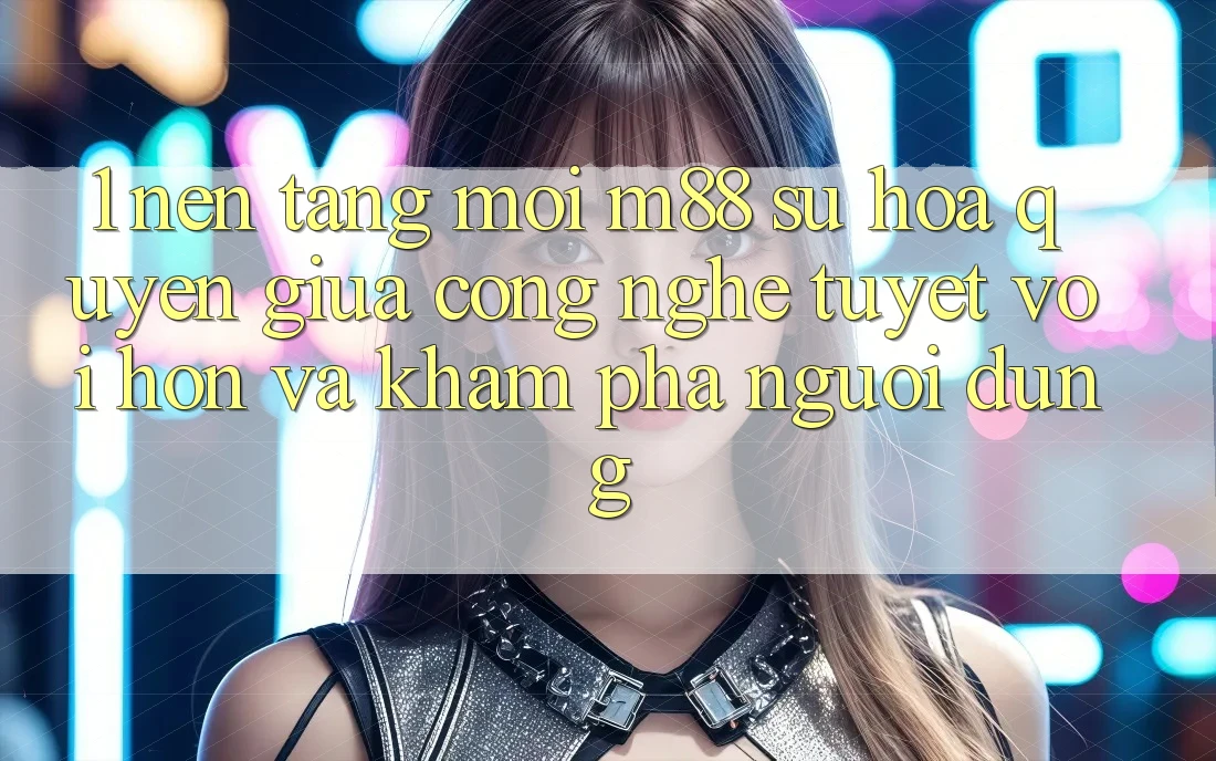 1. Nền Tảng Mới M88: Sự Hòa quyện Giữa Công Nghệ Tuyệt vời hơn Và Khám phá Người Dùng 1. Nền Tảng Mới M88: Sự Hòa quyện Giữa Công Nghệ Tuyệt vời hơn Và Khám phá Người Dùng