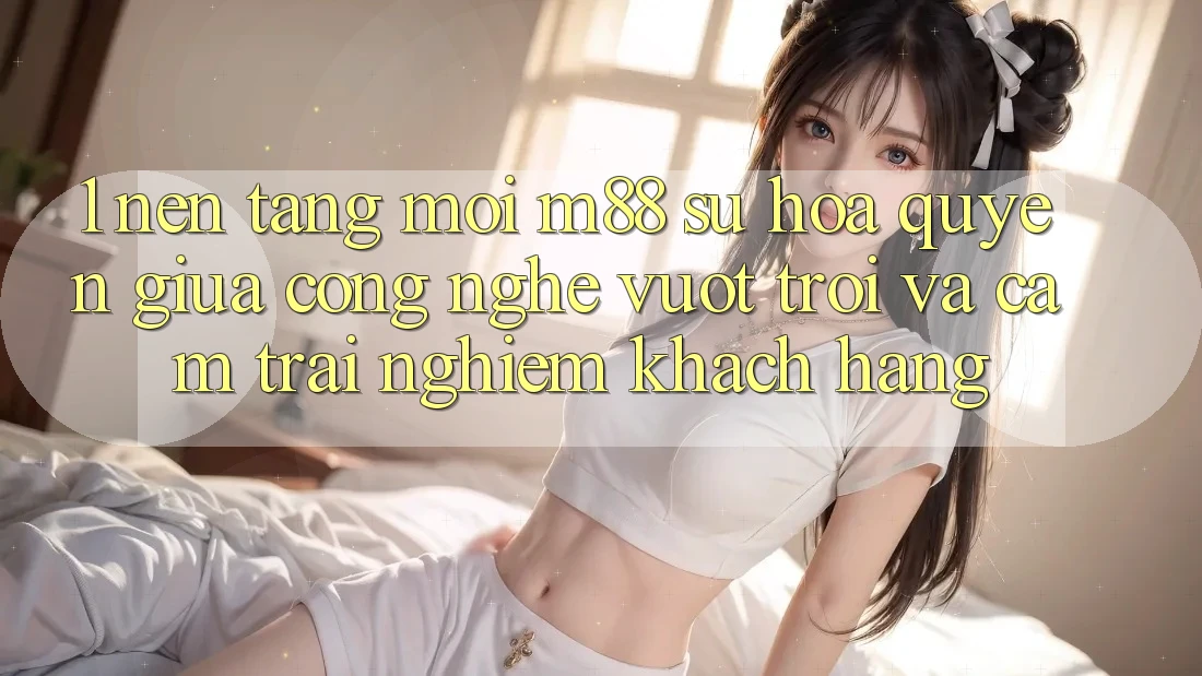 1. Nền Tảng Mới M88: Sự Hòa quyện Giữa Công Nghệ Vượt Trội Và Cảm trải nghiệm Khách hàng