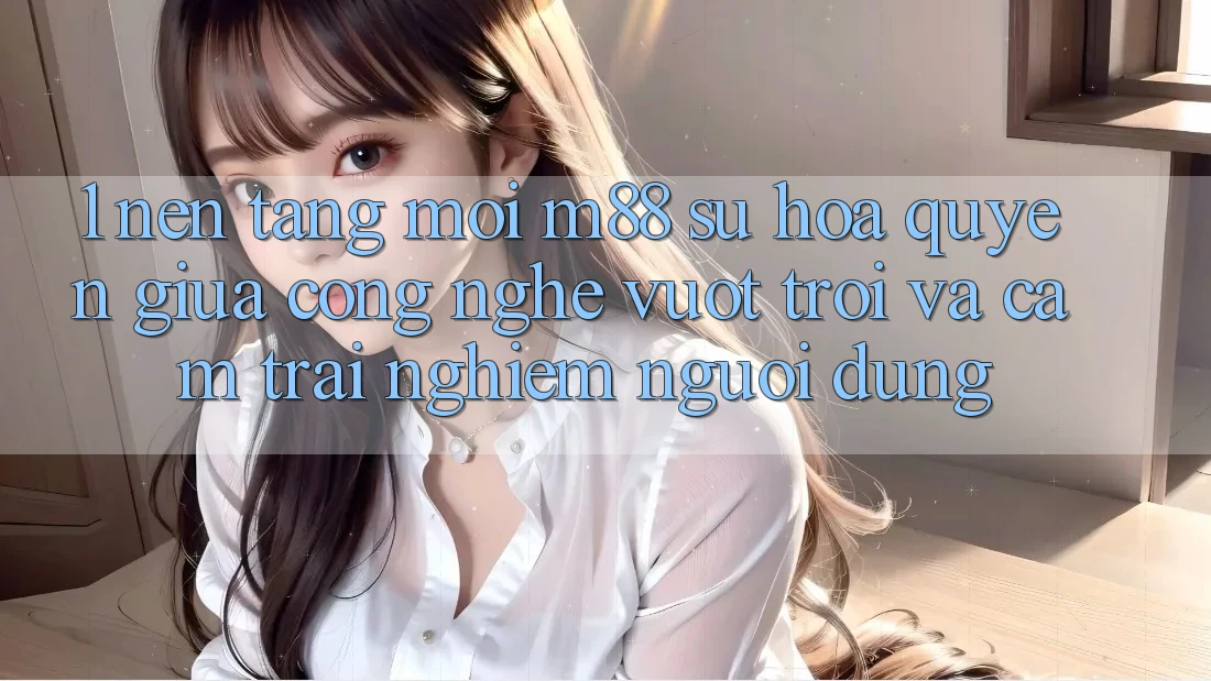 1. Nền Tảng Mới M88: Sự Hòa quyện Giữa Công Nghệ Vượt Trội Và Cảm trải nghiệm Người dùng