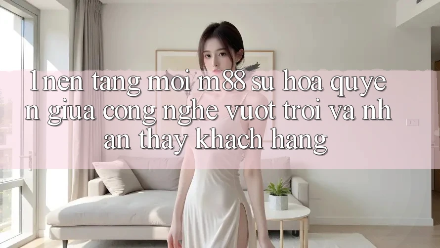 1. Nền Tảng Mới M88: Sự Hòa quyện Giữa Công Nghệ Vượt Trội Và Nhận thấy Khách hàng