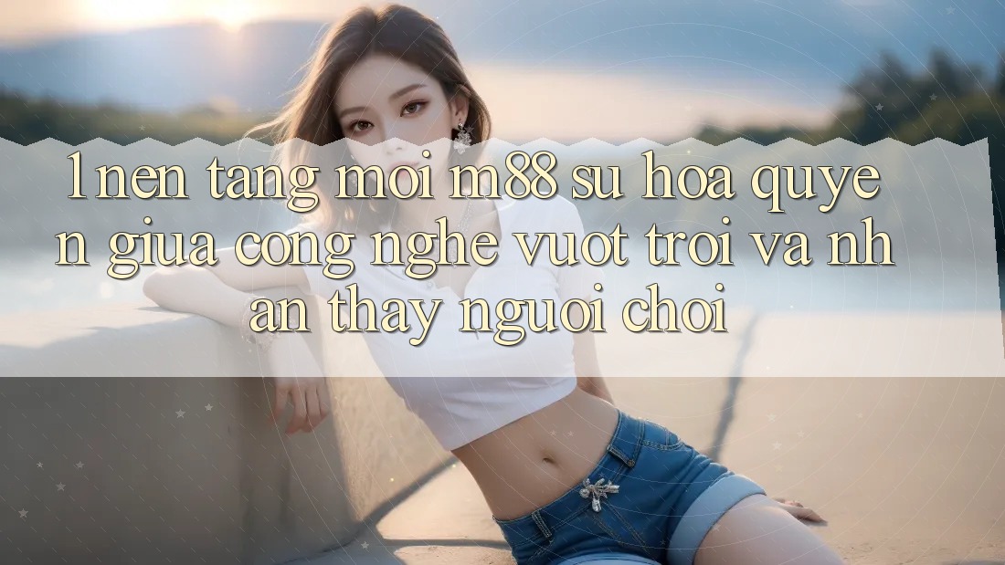 1. Nền Tảng Mới M88: Sự Hòa quyện Giữa Công Nghệ Vượt Trội Và Nhận thấy Người chơi 1. Nền Tảng Mới M88: Sự Hòa quyện Giữa Công Nghệ Vượt Trội Và Nhận thấy Người chơi