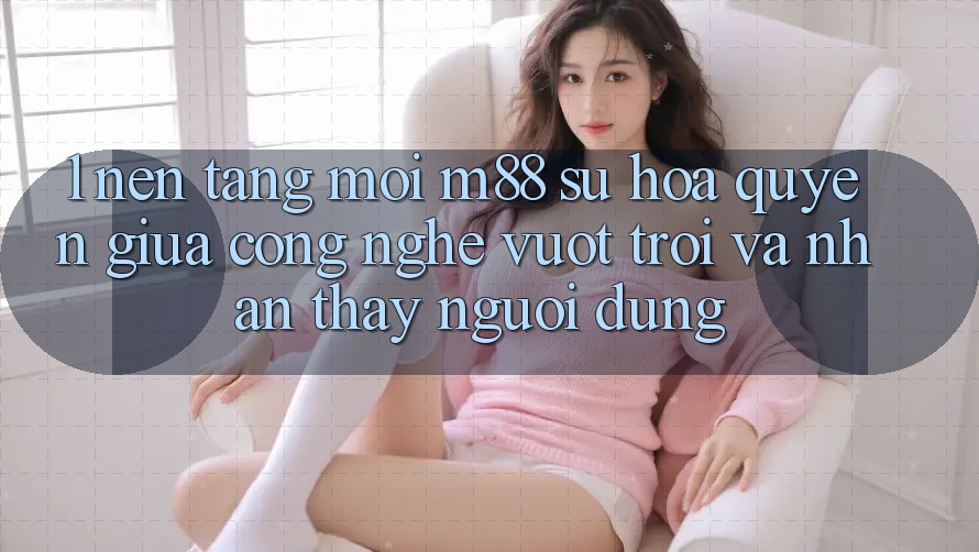 1. Nền Tảng Mới M88: Sự Hòa quyện Giữa Công Nghệ Vượt Trội Và Nhận thấy Người Dùng 1. Nền Tảng Mới M88: Sự Hòa quyện Giữa Công Nghệ Vượt Trội Và Nhận thấy Người Dùng