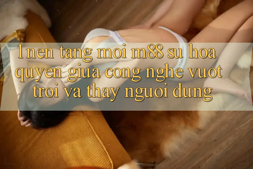 1. Nền Tảng Mới M88: Sự Hòa quyện Giữa Công Nghệ Vượt Trội Và Thấy Người Dùng 1. Nền Tảng Mới M88: Sự Hòa quyện Giữa Công Nghệ Vượt Trội Và Thấy Người Dùng