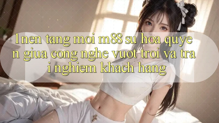 1. Nền Tảng Mới M88: Sự Hòa quyện Giữa Công Nghệ Vượt Trội Và Trải nghiệm Khách hàng
