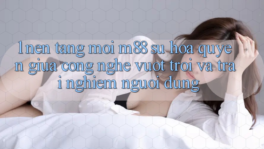 1. Nền Tảng Mới M88: Sự Hòa quyện Giữa Công Nghệ Vượt Trội Và Trải Nghiệm Người Dùng 1. Nền Tảng Mới M88: Sự Hòa quyện Giữa Công Nghệ Vượt Trội Và Trải Nghiệm Người Dùng