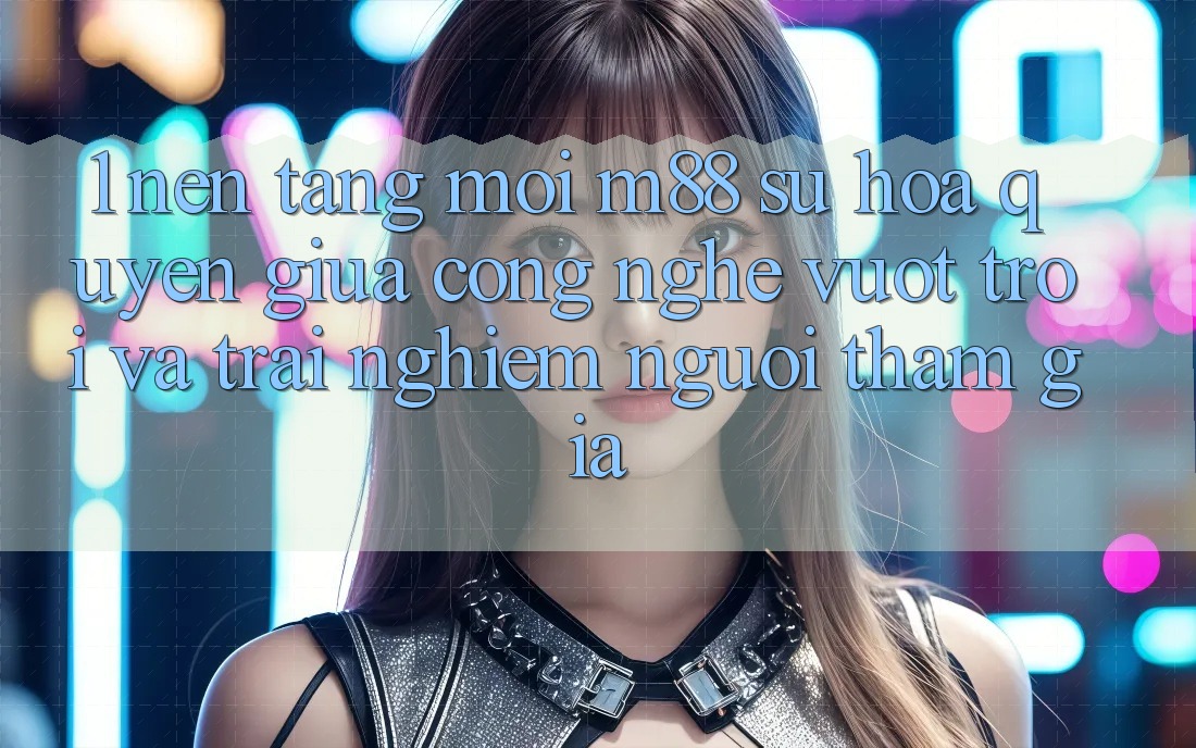1. Nền Tảng Mới M88: Sự Hòa quyện Giữa Công Nghệ Vượt Trội Và Trải Nghiệm Người tham gia 1. Nền Tảng Mới M88: Sự Hòa quyện Giữa Công Nghệ Vượt Trội Và Trải Nghiệm Người tham gia