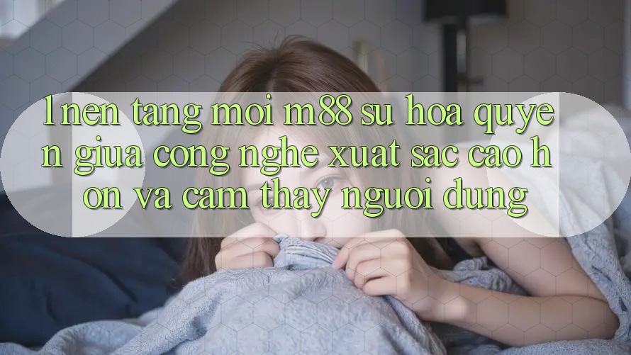 1. Nền Tảng Mới M88: Sự Hòa quyện Giữa Công Nghệ Xuất sắc cao hơn Và Cảm thấy Người Dùng