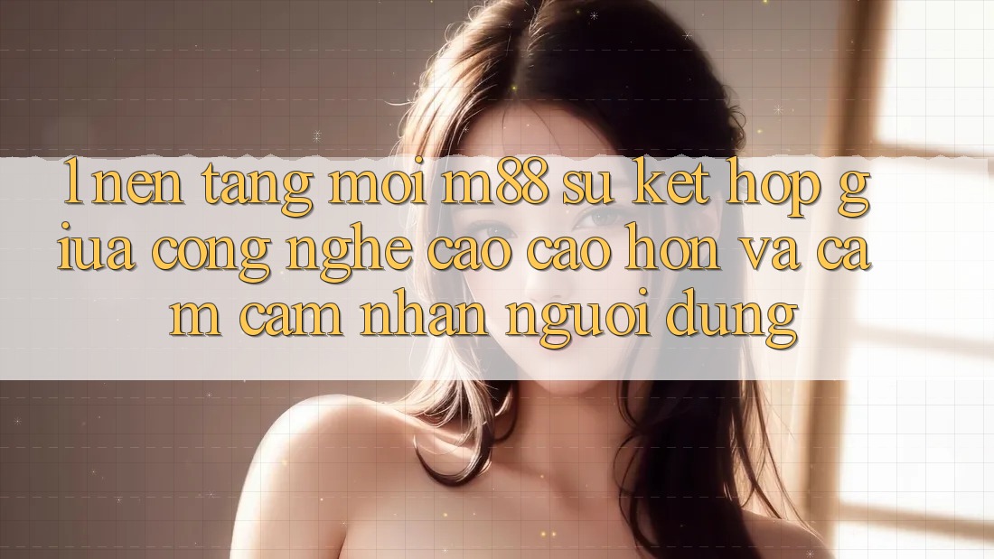 1. Nền Tảng Mới M88: Sự Kết Hợp Giữa Công Nghệ Cao cao hơn Và Cảm cảm nhận Người Dùng 1. Nền Tảng Mới M88: Sự Kết Hợp Giữa Công Nghệ Cao cao hơn Và Cảm cảm nhận Người Dùng