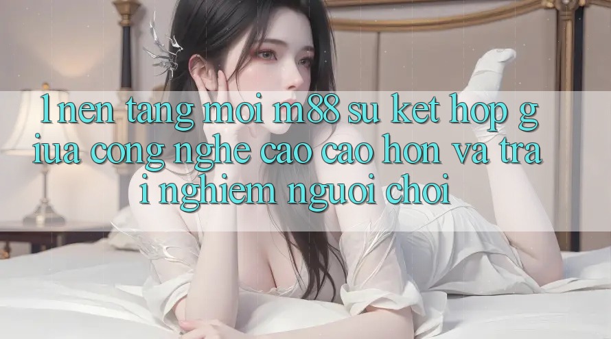1. Nền Tảng Mới M88: Sự Kết Hợp Giữa Công Nghệ Cao cao hơn Và Trải Nghiệm Người chơi 1. Nền Tảng Mới M88: Sự Kết Hợp Giữa Công Nghệ Cao cao hơn Và Trải Nghiệm Người chơi