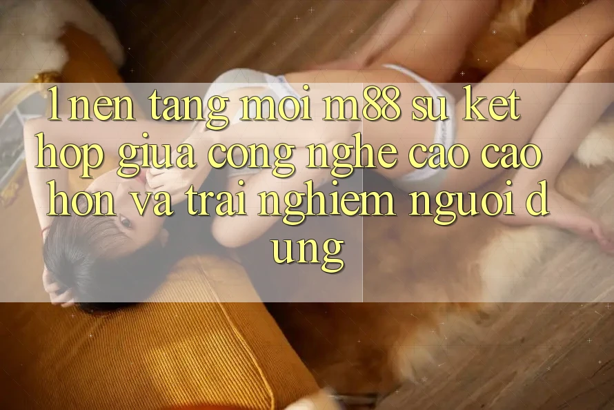 1. Nền Tảng Mới M88: Sự Kết Hợp Giữa Công Nghệ Cao cao hơn Và Trải Nghiệm Người Dùng 1. Nền Tảng Mới M88: Sự Kết Hợp Giữa Công Nghệ Cao cao hơn Và Trải Nghiệm Người Dùng