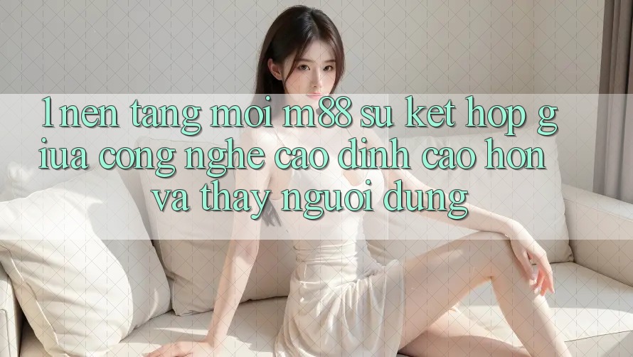 1. Nền Tảng Mới M88: Sự Kết Hợp Giữa Công Nghệ Cao đỉnh cao hơn Và Thấy Người Dùng 1. Nền Tảng Mới M88: Sự Kết Hợp Giữa Công Nghệ Cao đỉnh cao hơn Và Thấy Người Dùng
