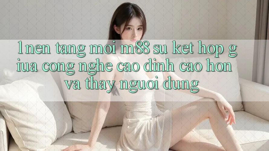 1. Nền Tảng Mới M88: Sự Kết Hợp Giữa Công Nghệ Cao đỉnh cao hơn Và Thấy Người Dùng 1. Nền Tảng Mới M88: Sự Kết Hợp Giữa Công Nghệ Cao đỉnh cao hơn Và Thấy Người Dùng