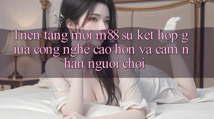 1. Nền tảng Mới M88: Sự Kết Hợp Giữa Công Nghệ Cao hơn Và Cảm nhận Người chơi