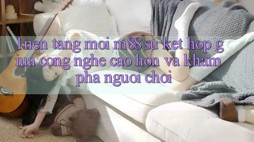 1. Nền Tảng Mới M88: Sự Kết Hợp Giữa Công Nghệ Cao hơn Và Khám phá Người chơi 1. Nền Tảng Mới M88: Sự Kết Hợp Giữa Công Nghệ Cao hơn Và Khám phá Người chơi