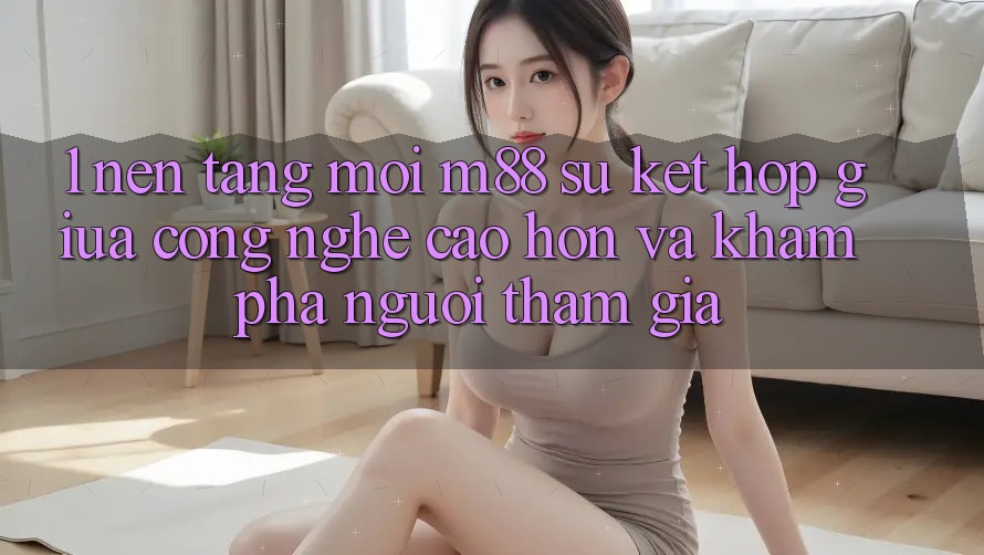 1. Nền Tảng Mới M88: Sự Kết Hợp Giữa Công Nghệ Cao hơn Và Khám phá Người tham gia 1. Nền Tảng Mới M88: Sự Kết Hợp Giữa Công Nghệ Cao hơn Và Khám phá Người tham gia