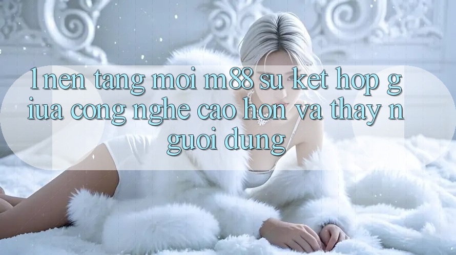 1. Nền Tảng Mới M88: Sự Kết Hợp Giữa Công Nghệ Cao hơn Và Thấy Người Dùng
