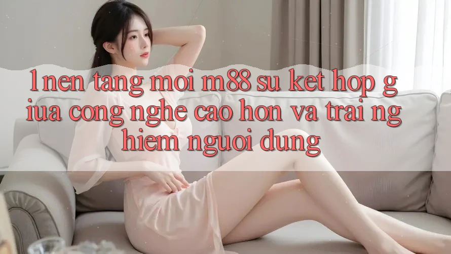 1. Nền Tảng Mới M88: Sự Kết Hợp Giữa Công Nghệ Cao hơn Và Trải Nghiệm Người Dùng 1. Nền Tảng Mới M88: Sự Kết Hợp Giữa Công Nghệ Cao hơn Và Trải Nghiệm Người Dùng