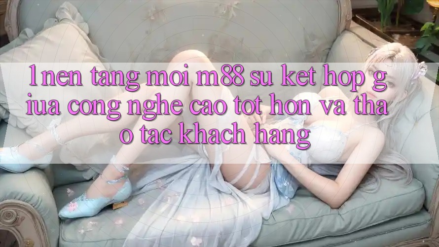 1. Nền Tảng Mới M88: Sự Kết Hợp Giữa Công Nghệ Cao tốt hơn Và Thao tác Khách hàng