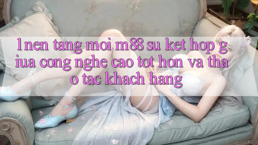 1. Nền Tảng Mới M88: Sự Kết hợp Giữa Công Nghệ Cao tốt hơn Và Thao tác Khách hàng