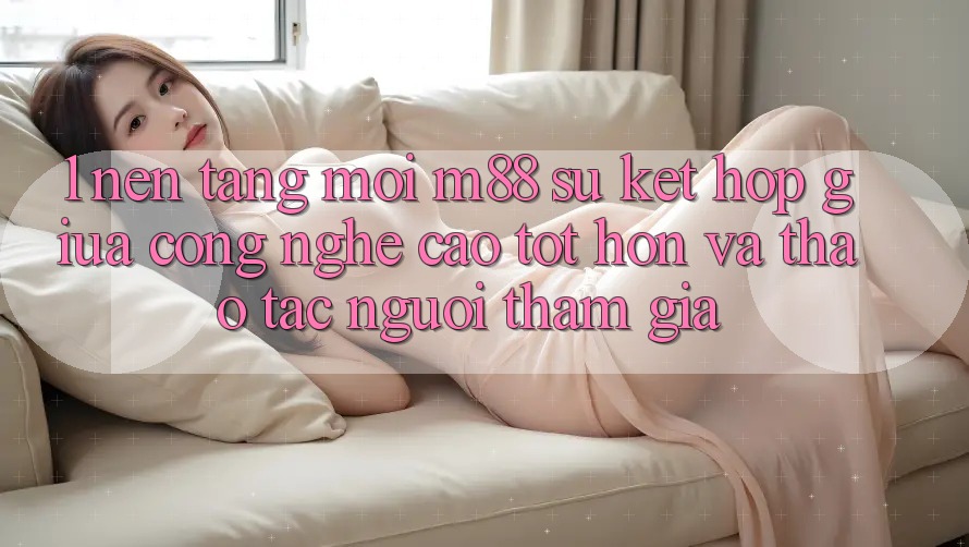 1. Nền tảng Mới M88: Sự Kết Hợp Giữa Công Nghệ Cao tốt hơn Và Thao tác Người tham gia 1. Nền tảng Mới M88: Sự Kết Hợp Giữa Công Nghệ Cao tốt hơn Và Thao tác Người tham gia