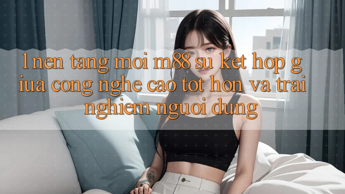 1. Nền Tảng Mới M88: Sự Kết Hợp Giữa Công Nghệ Cao tốt hơn Và Trải Nghiệm Người Dùng 1. Nền Tảng Mới M88: Sự Kết Hợp Giữa Công Nghệ Cao tốt hơn Và Trải Nghiệm Người Dùng