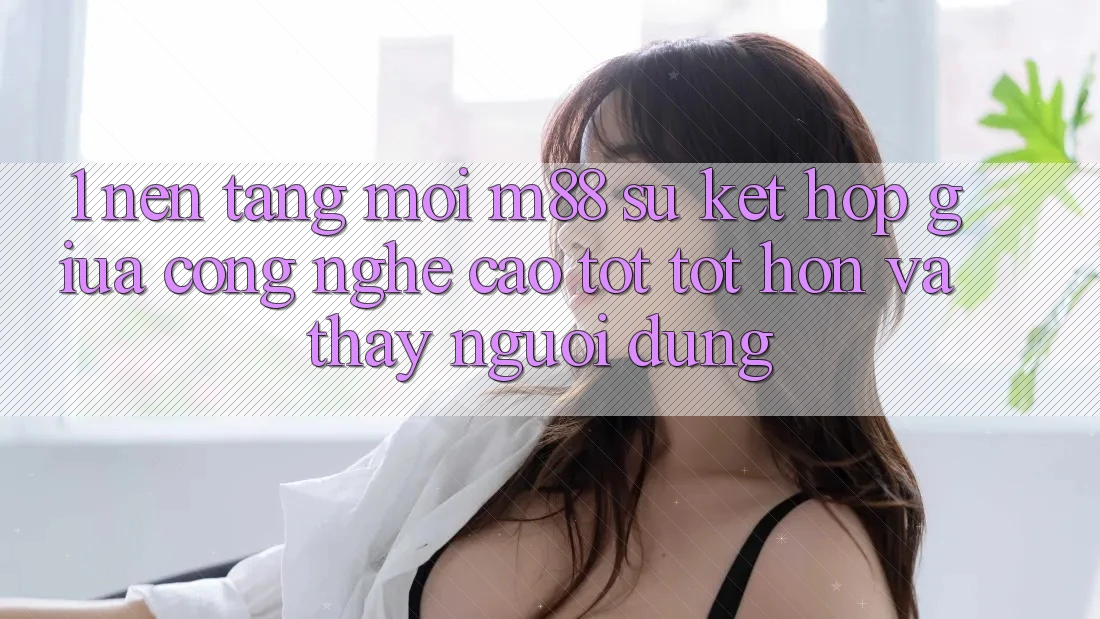 1. Nền Tảng Mới M88: Sự Kết Hợp Giữa Công Nghệ Cao tốt tốt hơn Và Thấy Người Dùng