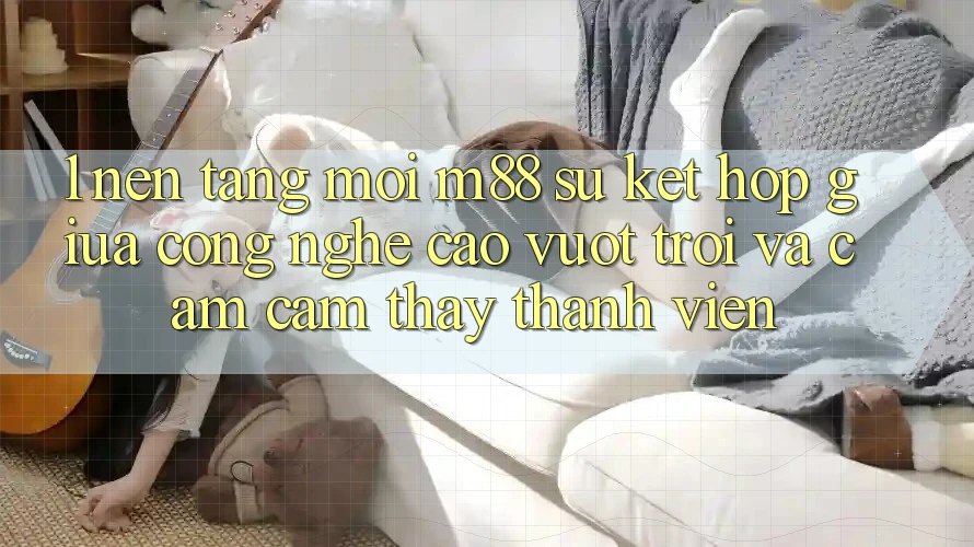 1. Nền Tảng Mới M88: Sự Kết Hợp Giữa Công Nghệ Cao vượt trội Và Cảm cảm thấy Thành viên
