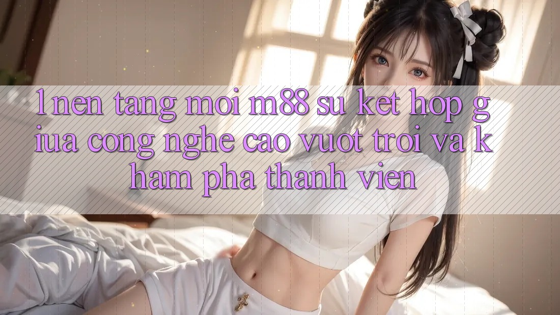 1. Nền Tảng Mới M88: Sự Kết Hợp Giữa Công Nghệ Cao vượt trội Và Khám phá Thành viên