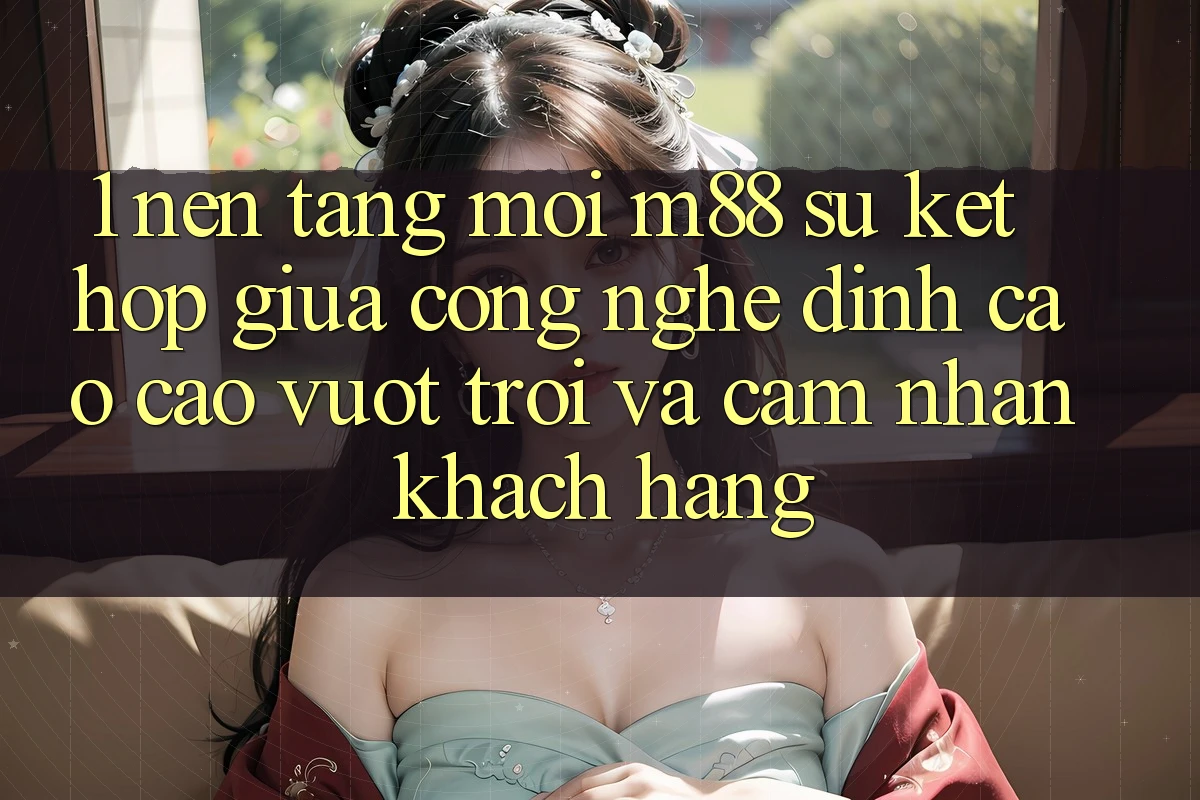 1. Nền Tảng Mới M88: Sự Kết Hợp Giữa Công Nghệ Đỉnh cao cao vượt trội Và Cảm nhận Khách hàng 1. Nền Tảng Mới M88: Sự Kết Hợp Giữa Công Nghệ Đỉnh cao cao vượt trội Và Cảm nhận Khách hàng