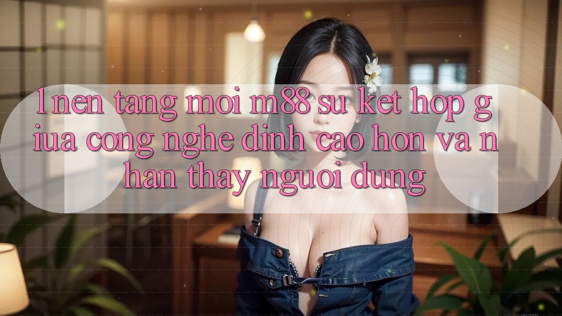 1. Nền Tảng Mới M88: Sự Kết Hợp Giữa Công Nghệ Đỉnh cao hơn Và Nhận thấy Người Dùng 1. Nền Tảng Mới M88: Sự Kết Hợp Giữa Công Nghệ Đỉnh cao hơn Và Nhận thấy Người Dùng