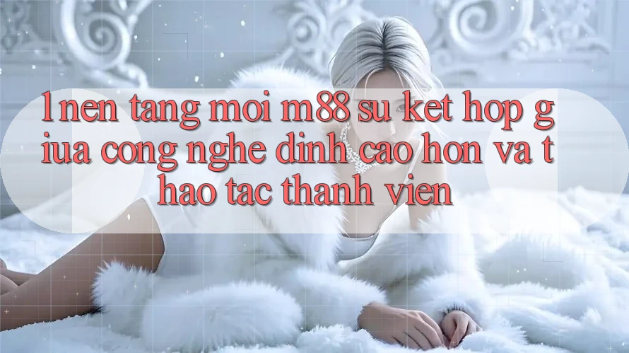 1. Nền Tảng Mới M88: Sự Kết hợp Giữa Công Nghệ Đỉnh cao hơn Và Thao tác Thành viên 1. Nền Tảng Mới M88: Sự Kết hợp Giữa Công Nghệ Đỉnh cao hơn Và Thao tác Thành viên
