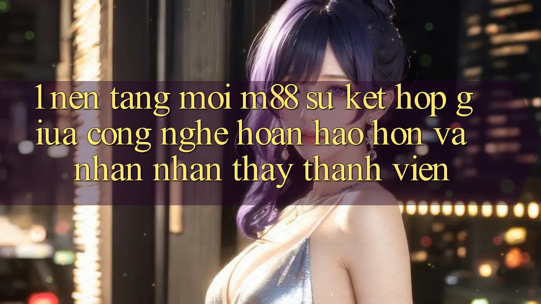 1. Nền Tảng Mới M88: Sự Kết Hợp Giữa Công Nghệ Hoàn hảo hơn Và Nhận nhận thấy Thành viên 1. Nền Tảng Mới M88: Sự Kết Hợp Giữa Công Nghệ Hoàn hảo hơn Và Nhận nhận thấy Thành viên