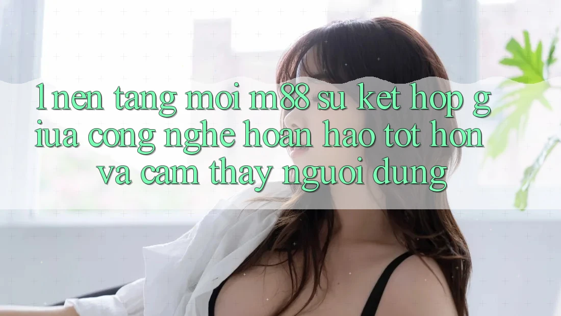 1. Nền Tảng Mới M88: Sự Kết Hợp Giữa Công Nghệ Hoàn hảo tốt hơn Và Cảm thấy Người Dùng