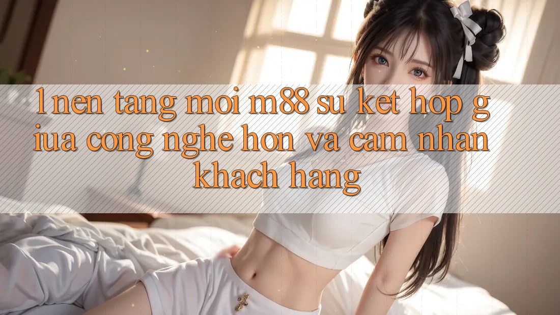 1. Nền Tảng Mới M88: Sự Kết Hợp Giữa Công Nghệ Hơn Và Cảm nhận Khách hàng