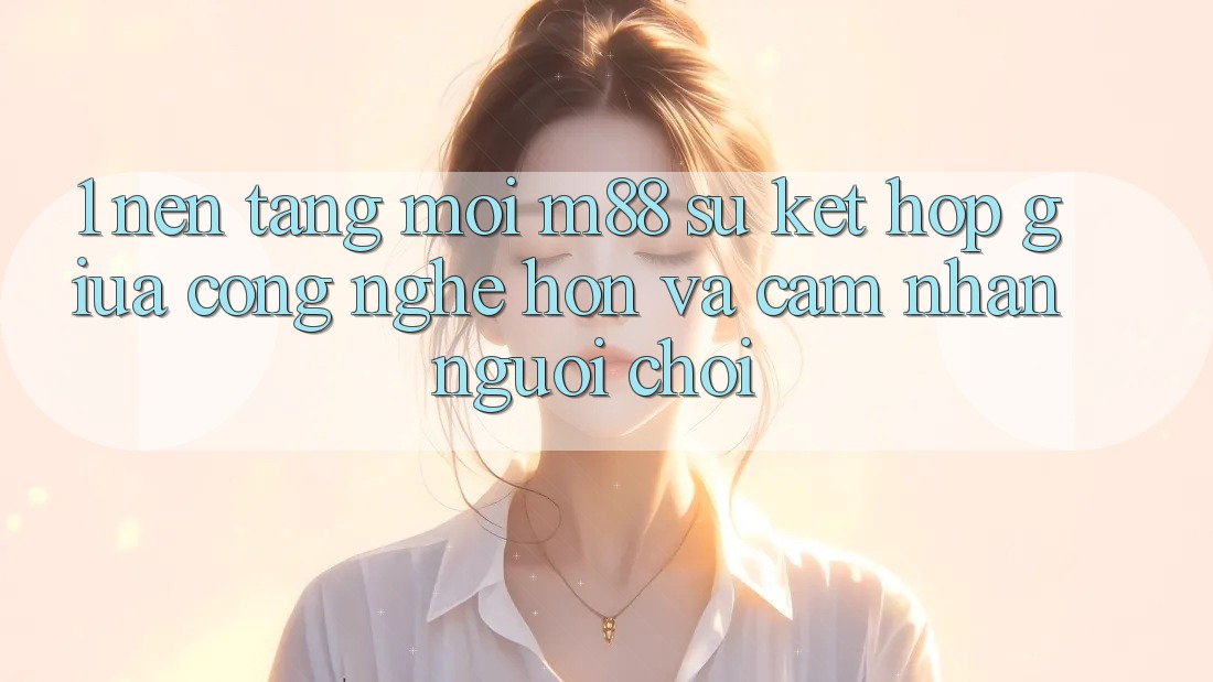 1. Nền Tảng Mới M88: Sự Kết Hợp Giữa Công Nghệ Hơn Và Cảm nhận Người chơi