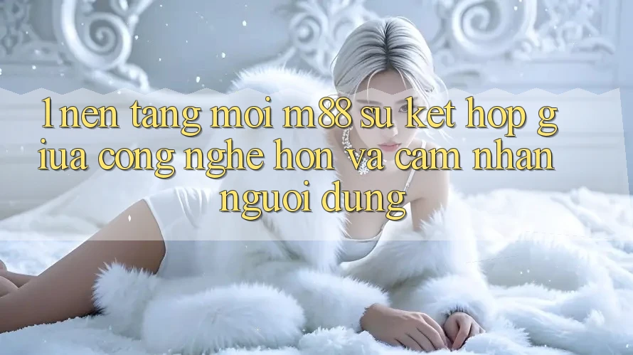 1. Nền Tảng Mới M88: Sự Kết hợp Giữa Công Nghệ Hơn Và Cảm nhận Người Dùng 1. Nền Tảng Mới M88: Sự Kết hợp Giữa Công Nghệ Hơn Và Cảm nhận Người Dùng