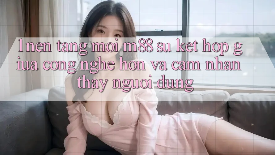 1. Nền tảng Mới M88: Sự Kết Hợp Giữa Công Nghệ Hơn Và Cảm nhận thấy Người Dùng