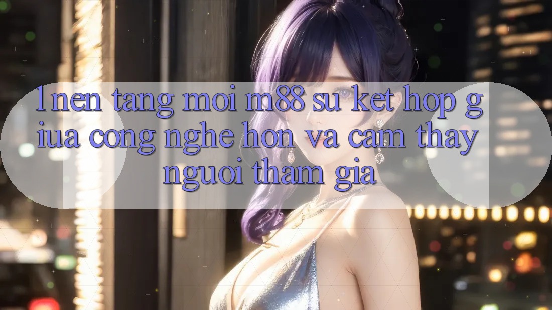1. Nền Tảng Mới M88: Sự Kết hợp Giữa Công Nghệ Hơn Và Cảm thấy Người tham gia